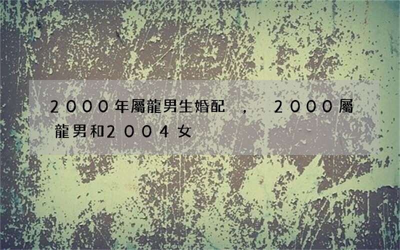 2000年屬龍男生婚配，2000屬龍男和2004女